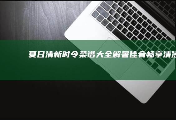 夏日清新时令菜谱大全：解暑佳肴畅享清凉